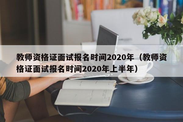 教师资格证面试报名时间2020年（教师资格证面试报名时间2020年上半年）